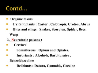  Organic toxins :
 Irritant plants : Castor , Calotropis, Croton, Abrus
 Bites and stings : Snakes, Scorpion, Spider, Bees,
Wasp
3. Neurotoxic poisons :
 Cerebral
 Somniferous : Opium and Opiates.
 Inebriants : Alcohols, Barbiturates ,
Benzoidazepines
 Deliriants : Datura, Cannabis, Cocaine
 