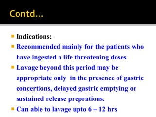  Indications:
 Recommended mainly for the patients who
have ingested a life threatening doses
 Lavage beyond this period may be
appropriate only in the presence of gastric
concertions, delayed gastric emptying or
sustained release preprations.
 Can able to lavage upto 6 – 12 hrs
 