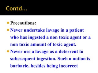  Precautions:
 Never undertake lavage in a patient
who has ingested a non toxic agent or a
non toxic amount of toxic agent.
 Never use a lavage as a deterrent to
subesequent ingestion. Such a notion is
barbaric, besides being incorrect
 