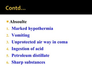  Absoulte
1. Marked hypothermia
2. Vomiting
3. Unprotected air way in coma
4. Ingestion of acid
5. Petroleum distillate
6. Sharp substances
 