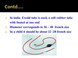 4. In india Ewald tube is used, a soft rubber tube
with funnel at one end
5. Diameter corresponds to 36 – 40 french size
6. In a child it should be about 22 -28 french size
 