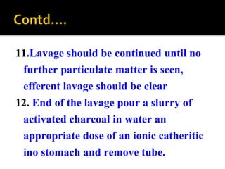 11.Lavage should be continued until no
further particulate matter is seen,
efferent lavage should be clear
12. End of the lavage pour a slurry of
activated charcoal in water an
appropriate dose of an ionic catheritic
ino stomach and remove tube.
 