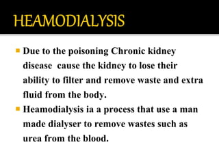  Due to the poisoning Chronic kidney
disease cause the kidney to lose their
ability to filter and remove waste and extra
fluid from the body.
 Heamodialysis ia a process that use a man
made dialyser to remove wastes such as
urea from the blood.
 