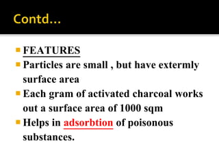  FEATURES
 Particles are small , but have extermly
surface area
 Each gram of activated charcoal works
out a surface area of 1000 sqm
 Helps in adsorbtion of poisonous
substances.
 