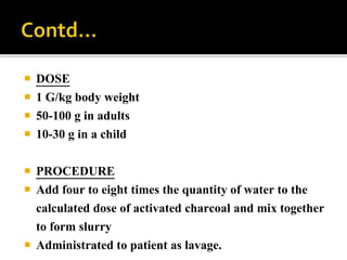  DOSE
 1 G/kg body weight
 50-100 g in adults
 10-30 g in a child
 PROCEDURE
 Add four to eight times the quantity of water to the
calculated dose of activated charcoal and mix together
to form slurry
 Administrated to patient as lavage.
 
