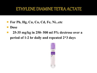  For Pb, Hg, Cu, Co, Cd, Fe, Ni...etc
 Dose
 25-35 mg/kg in 250- 500 ml 5% dextrose over a
period of 1-2 hr daily and repeated 2*3 days
 