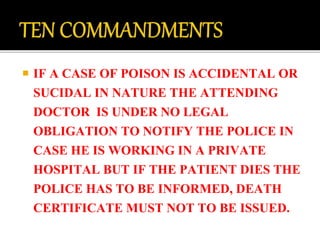  IF A CASE OF POISON IS ACCIDENTAL OR
SUCIDAL IN NATURE THE ATTENDING
DOCTOR IS UNDER NO LEGAL
OBLIGATION TO NOTIFY THE POLICE IN
CASE HE IS WORKING IN A PRIVATE
HOSPITAL BUT IF THE PATIENT DIES THE
POLICE HAS TO BE INFORMED, DEATH
CERTIFICATE MUST NOT TO BE ISSUED.
 
