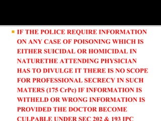  IF THE POLICE REQUIRE INFORMATION
ON ANY CASE OF POISONING WHICH IS
EITHER SUICIDAL OR HOMICIDAL IN
NATURETHE ATTENDING PHYSICIAN
HAS TO DIVULGE IT THERE IS NO SCOPE
FOR PROFESSIONAL SECRECY IN SUCH
MATERS (175 CrPc) IF INFORMATION IS
WITHELD OR WRONG INFORMATION IS
PROVIDED THE DOCTOR BECOME
 