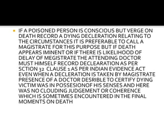  IF A POISONED PERSON IS CONSCIOUS BUTVERGE ON
DEATH RECORD A DYING DECLERATION RELATINGTO
THE CIRCUMSTANCES IT IS PREFERABLETO CALL A
MAGISTRATE FORTHIS PURPOSE BUT IF DEATH
APPEARS IMINENT OR IFTHERE IS LIKELIHOOD OF
DELAY OF MEGISTRATETHE ATTENDING DOCTOR
MUST HIMSELF RECORD DECLEARATION AS PER
SCTION 32 CLAUSE 1 AS PER INDIAN EVIDENCEACT
EVENWHEN A DECLERATION ISTAKEN BY MAGISTRATE
PRESENCE OF A DOCTOR DESRIBLETO CERTIFY DYING
VICTIMWAS IN POSSESIONOF HIS SENSESAND HERE
WAS NO CLOUDING JUDGEMENT OR COHERENCE
WHICH IS SOMETIMES ENCOUNTERED INTHE FINAL
MOMENTS ON DEATH
 
