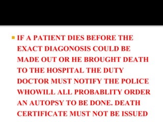 IF A PATIENT DIES BEFORE THE
EXACT DIAGONOSIS COULD BE
MADE OUT OR HE BROUGHT DEATH
TO THE HOSPITAL THE DUTY
DOCTOR MUST NOTIFY THE POLICE
WHOWILL ALL PROBABLITY ORDER
AN AUTOPSY TO BE DONE. DEATH
CERTIFICATE MUST NOT BE ISSUED
 