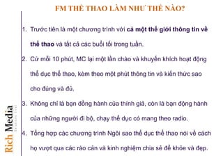 FM THỂ THAO LÀM NHƢ THẾ NÀO?
1. Trước tiên là một chương trình với cả một thế giới thông tin về
thể thao và tất cả các buổi tối trong tuần.
2. Cứ mỗi 10 phút, MC lại một lần chào và khuyến khích hoạt động
thể dục thể thao, kèm theo một phút thông tin và kiến thức sao
cho đúng và đủ.
3. Không chỉ là bạn đồng hành của thính giả, còn là bạn động hành
của những người đi bộ, chạy thể dục có mang theo radio.
4. Tổng hợp các chương trình Ngôi sao thể dục thể thao nói về cách
họ vượt qua các rào cản và kinh nghiệm chia sẻ để khỏe và đẹp.
 