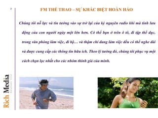 FM THỂ THAO – SỰ KHÁC BIỆT HOÀN HẢO
Chúng tôi nỗ lực và tin tưởng vào sự trở lại của kỷ nguyên radio khi mà tính lưu
động của con người ngày một lớn hơn. Có thể bạn ở trên ô tô, đi tập thể dục,
trong văn phòng làm việc, đi bộ… và thậm chí đang làm việc đều có thể nghe đài
và được cung cấp các thông tin hữu ích. Theo lý tưởng đó, chúng tôi phục vụ một
cách chọn lọc nhất cho các nhóm thính giả của mình.
12
 