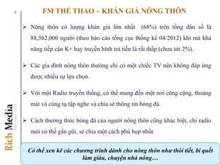FM THỂ THAO – KHÁN GIẢ NÔNG THÔN
 Nông thôn có lượng khán giả lớn nhất (68%) trên tổng dân số là
88,562,000 người (theo báo cáo tổng cục thống kê 04/2012) khi mà khả
năng tiếp cận K+ hay truyền hình trả tiền là rất thấp (chưa tới 2%).
 Các gia đình nông thôn thường chỉ có một chiếc TV nên không đáp ứng
được nhiều sự lựa chọn.
 Với một Radio truyền thống, có thể mang đến một nơi công cộng, thoáng
mát và cùng tụ tập nghe và chia sẻ thông tin bóng đá.
 Cách thưởng thức bóng đá của người nông thôn cũng khác biệt, chỉ radio
mói có thể gần gũi, sẻ chia một cách phù họp nhất.
14
Có thể xen kẽ các chương trình dành cho nông thôn như thòi tiết, bí quết
làm giàu, chuyện nhà nông…
 