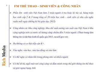 FM THỂ THAO – SINH VIÊN & CÔNG NHÂN
 Phần lớn sinh viên Việt Nam hơn 2 triệu người ở trọ hoặc ký túc xá, hàng triệu
học sinh cấp 2 & 3 trong tổng số 20 triệu học sinh – sinh viên có nhu cầu nghe
radio mỗi ngày (thống kê bộ giáo dục 2012)
 Công nhân các khu công nghiệp, khu chế xuất,xưởng sản xuất của Việt Nam ở khu
cộng nghiệp trên cả nước số lượng cũng chiếm đến 5 triệu người. (Theo trung tâm
thông tin và dự báo kinh tế quốc gia 2013, ncseif.gov.vn)
 Họ không có cơ hội tiếp cận K+.
 Vừa nghe, vừa học, vừa lao động và vừa làm.
 Có thể nghe cá nhân khi trong phòng nhỏ và nhiều người.
 Có thể đi bộ, ngồi một nơi công cộng và đắm mình trong thể giới thông tin thể thao
và giải ngoại hạng Anh.
15
 