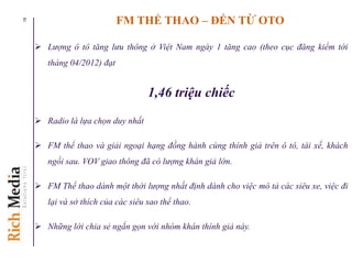 FM THỂ THAO – ĐẾN TỪ OTO
 Lượng ô tô tăng lưu thông ở Việt Nam ngày 1 tăng cao (theo cục đăng kiểm tới
tháng 04/2012) đạt
1,46 triệu chiếc
 Radio là lựa chọn duy nhất
 FM thể thao và giải ngoại hạng đồng hành cùng thính giả trên ô tô, tài xế, khách
ngồi sau. VOV giao thông đã có lượng khán giả lớn.
 FM Thể thao dành một thời lượng nhất định dành cho việc mô tả các siêu xe, việc đi
lại và sở thích của các siêu sao thể thao.
 Những lời chia sẻ ngắn gọn với nhóm khán thính giả này.
16
 