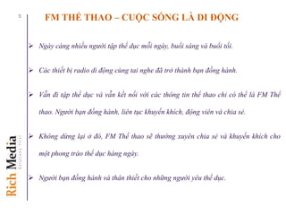 FM THỂ THAO – CUỘC SỐNG LÀ DI ĐỘNG
 Ngày càng nhiều người tập thể dục mỗi ngày, buổi sáng và buổi tối.
 Các thiết bị radio di động cùng tai nghe đã trở thành bạn đồng hành.
 Vẫn đi tập thể dục và vẫn kết nối với các thông tin thể thao chỉ có thể là FM Thể
thao. Người bạn đồng hành, liên tục khuyến khích, động viên và chia sẻ.
 Không dừng lại ở đó, FM Thể thao sẽ thường xuyên chia sẻ và khuyến khích cho
một phong trào thể dục hàng ngày.
 Người bạn đồng hành và thân thiết cho những người yêu thể dục.
17
 