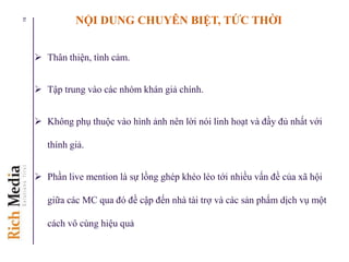  Thân thiện, tình cảm.
 Tập trung vào các nhóm khán giả chính.
 Không phụ thuộc vào hình ảnh nên lời nói linh hoạt và đầy đủ nhất với
thính giả.
 Phần live mention là sự lồng ghép khéo léo tới nhiều vấn đề của xã hội
giữa các MC qua đó đề cập đến nhà tài trợ và các sản phẩm dịch vụ một
cách vô cùng hiệu quả
19 NỘI DUNG CHUYÊN BIỆT, TỨC THỜI
 