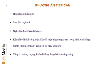  Hoàn toàn miễn phí.
 Mọi lúc mọi nơi.
 Nghe lại được trên Internet.
 Kết nối với đời sống thật. Đây là một ứng dụng quan trọng nhất và chúng
tôi tin tưởng sẽ thành công và có hiệu quả lớn.
 Tăng trí tưởng tượng, kích thích sự hoạt bát và năng động.
20 PHƢƠNG ÁN TIẾP CẬN
 