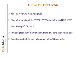 THÔNG TIN PHÁT SÓNG
 Tối Thứ 7 và Chủ Nhật hàng tuần.
 Phát sóng trực tiếp trên: VOV 2, VOV giao thông Hà Nội & VOV
Giao Thông Hồ Chí Minh
 Phủ sóng toàn lãnh thổ Việt Nam, thành thị, nông thôn và hải đảo.
 Các chương trình tin tức và liên quan sẽ phát hàng ngày.
 