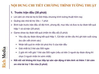 NỘI DUNG CHI TIẾT CHƢƠNG TRÌNH TƢỜNG THUẬT
1. Trƣớc trận đấu (30 phút)
 Lời cảm ơn nhà tài trợ & Giới thiệu chương trình tường thuật hôm nay
 Quảng cáo nhà tài trợ 30s – 1 phút
 Bình luận trước trận đấu về đội hình, phong độ, mục tiêu và đưa ra dự đoán kết quả
hiệp 1 và cả trận (20 phút)
 Game show dự đoán kết quả (nhắn tin đầu số) (5 phút)
 Yêu cầu dự đoán đúng kết quả Hiệp 1, Cả trận và tên cầu thủ ghi bàn cuối cùng
(ko cần viết chính xác)
 Nhận kết quả tin nhắn tới phút thứ 5 của trận đấu
 Giải nhất là 2 thẻ cào 500 ngàn
 2 giải nhì mỗi giải 1 thẻ cào 500 ngàn (nếu có trên 3 người dự đoán đúng thì
chọn 3 người nhắn tin sớm nhất)
 Kết nối với không khí trực tiếp tại sân vận động ở bên Anh và thêm 1 lời cảm
ơn nhà tài trợ 1 lần nữa (5 phút)
 