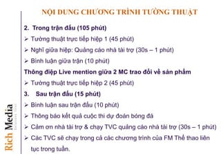 NỘI DUNG CHƢƠNG TRÌNH TƢỜNG THUẬT
2. Trong trận đấu (105 phút)
 Tường thuật trực tiếp hiệp 1 (45 phút)
 Nghĩ giữa hiệp: Quảng cáo nhà tài trợ (30s – 1 phút)
 Bình luận giữa trận (10 phút)
Thông điệp Live mention giữa 2 MC trao đổi về sản phẩm
 Tường thuật trực tiếp hiệp 2 (45 phút)
3. Sau trận đấu (15 phút)
 Bình luận sau trận đấu (10 phút)
 Thông báo kết quả cuộc thi dự đoán bóng đá
 Cảm ơn nhà tài trợ & chạy TVC quảng cáo nhà tài trợ (30s – 1 phút)
 Các TVC sẽ chạy trong cả các chương trình của FM Thể thao liên
tục trong tuần.
 