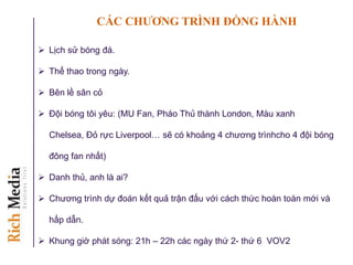 CÁC CHƢƠNG TRÌNH ĐỒNG HÀNH
 Lịch sử bóng đá.
 Thể thao trong ngày.
 Bên lề sân cỏ
 Đội bóng tôi yêu: (MU Fan, Pháo Thủ thành London, Màu xanh
Chelsea, Đỏ rực Liverpool… sẽ có khoảng 4 chương trìnhcho 4 đội bóng
đông fan nhất)
 Danh thủ, anh là ai?
 Chương trình dự đoán kết quả trận đấu với cách thức hoàn toàn mới và
hấp dẫn.
 Khung giờ phát sóng: 21h – 22h các ngày thứ 2- thứ 6 VOV2
 