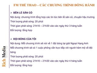 FM THỂ THAO – CÁC CHƢƠNG TRÌNH ĐỒNG HÀNH
 BÊN LỀ SÂN CỎ
Nội dung: chương trình tổng hợp các tin tức bên lề sân cỏ, chuyện hậu trường
Thời lượng phát sóng: 20 phút
Thời gian phát sóng: 21h10 – 21h30 vào các ngày thứ 3 hàng tuần
Đối tượng: tổng hợp
 ĐỘI BÓNG CỦA TÔI
Nội dung: Mỗi chương trình sẽ nói về 1 đội bóng tại giải Ngoại Hạng Anh
Mỗi chương trình sẽ có 1 cuộc phỏng vấn trực tiếp với người hâm mộ về đội
bóng
Thời lượng phát sóng: 20 phút
Thời gian phát sóng: 21h10 – 21h30 vào các ngày thứ 4 hàng tuần
Đối tượng: tổng hợp
 