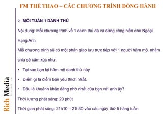 FM THỂ THAO – CÁC CHƢƠNG TRÌNH ĐỒNG HÀNH
 MỖI TUẦN 1 DANH THỦ
Nội dung: Mỗi chương trình về 1 danh thủ đã và đang cống hiến cho Ngoại
Hạng Anh
Mỗi chương trình sẽ có một phần giao lưu trực tiếp với 1 người hâm mộ nhằm
chia sẻ cảm xúc như:
• Tại sao bạn lại hâm mộ danh thủ này
• Điểm gì là điểm bạn yêu thích nhất,
• Đâu là khoảnh khắc đáng nhớ nhất của bạn với anh ấy?
Thời lượng phát sóng: 20 phút
Thời gian phát sóng: 21h10 – 21h30 vào các ngày thứ 5 hàng tuần
 