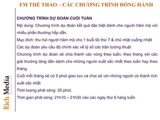 FM THỂ THAO – CÁC CHƢƠNG TRÌNH ĐỒNG HÀNH
CHƢƠNG TRÌNH DỰ ĐOÁN CUỐI TUẦN
Nội dung: Chương trình dự đoán kết quả đặc biệt dành cho người hâm mộ với
nhiều phần thưởng hấp dẫn.
Mục đích: thu hút người hâm mộ cho 1 buổi tối thứ 7 & chủ nhật cuồng nhiệt
Các dự đoán yêu cầu độ chính xác về tỷ số các trận tường thuật
Chương trình dự đoán sẽ chia thành các vòng theo tuần, theo tháng với các
giải thưởng tăng dần dành cho những người xuất sắc nhất theo tuần hay theo
tháng.
Cuối mỗi tháng sẽ có 5 phút giao lưu và chia sẻ với những người có thành tích
xuất sắc nhất
Thời lượng phát sóng: 20 phút.
Thời gian phát sóng: 21h10 – 21h30 vào các ngày thứ 6 hàng tuần
 
