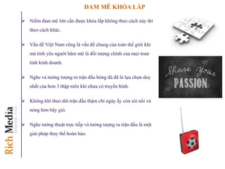 ĐAM MÊ KHỎA LẤP
 Niềm đam mê lớn cần được khỏa lấp không theo cách này thì
theo cách khác.
 Vấn đề Việt Nam cũng là vấn đề chung của toàn thế giới khi
mà tính yêu người hâm mộ là đối tượng chính của mọi toan
tính kinh doanh.
 Nghe và tưởng tượng ra trận đấu bóng đá đã là lựa chọn duy
nhất của hơn 3 thập niên khi chưa có truyền hình.
 Không khí theo dõi trận đấu thậm chí ngày ấy còn sôi nổi và
nóng hơn bây giò.
 Nghe tường thuật trực tiếp và tưởng tượng ra trận đấu là một
giải pháp thay thế hoàn hảo.
 