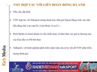 VOV HỢP TÁC VỚI LIÊN ĐOÀN BÓNG ĐÁ ANH
 Nhu cầu cấp thiết.
 VOV hợp tác với Talksport tường thuật trực tiếp giải Ngoại Hạng Anh, các trận
đấu đáng chú ý tại cúp FA, Liên Đoàn và cả C1…
 Rich Media có trách nhiệm tư vấn chiến lược và khai thác các giá trị thương mại
của Giải đấu và FM thể thao.
 Talksport, với kinh nghiệm phát triển radio toàn cầu sẽ tư vấn để VOV phát triển
lượng thính giả.
5
 