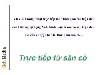 VOV sẽ tƣờng thuật trực tiếp toàn thời gian các trận đấu
của Giải ngoại hạng Anh, bình luận trƣớc và sau trận đấu,
các câu chuyện bên lề, thông tin sân cỏ…
6
 