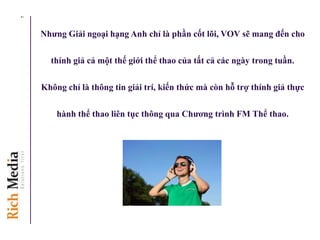 Nhƣng Giải ngoại hạng Anh chỉ là phần cốt lõi, VOV sẽ mang đến cho
thính giả cả một thế giới thể thao của tất cả các ngày trong tuần.
Không chỉ là thông tin giải trí, kiến thức mà còn hỗ trợ thính giả thực
hành thể thao liên tục thông qua Chƣơng trình FM Thể thao.
7
 