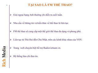 TẠI SAO LÀ FM THỂ THAO?
 Giải ngoại hạng Anh thường chỉ diễn ra cuối tuần.
 Nhu cầu về thông tin và kiến thức về thể thao là liên tục.
 FM thể thao sẽ cung cấp một thế giới thể thao đa dạng và phong phú.
 Liên tục từ Thứ Hai đến Chủ Nhật, trên các kênh khác nhau của VOV.
 Trang web chuyên biệt hỗ trợ Radiovietnam.vn.
 Hệ thống báo chí đưa tin.
9
 