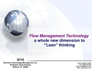 Flow Management Technology   a whole new dimension to “Lean” thinking BTM Business Technology Management, Inc. 50 Robert Treat Parkway Milford, CT  06460 Phone: (203) 877-2261 Fax: (203) 874-4242 Email: info@btminc.com Web: www.btminc.com 