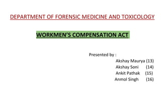 DEPARTMENT OF FORENSIC MEDICINE AND TOXICOLOGY
WORKMEN’S COMPENSATION ACT
Presented by :
Akshay Maurya (13)
Akshay Soni (14)
Ankit Pathak (15)
Anmol Singh (16)
 