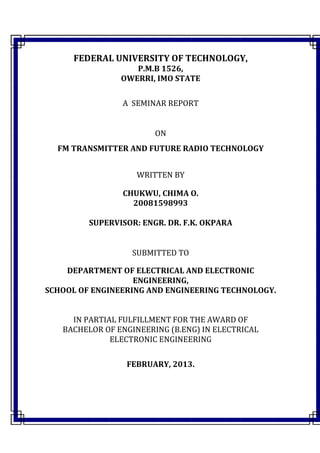 FEDERAL UNIVERSITY OF TECHNOLOGY,
P.M.B 1526,
OWERRI, IMO STATE
A SEMINAR REPORT
ON
FM TRANSMITTER AND FUTURE RADIO TECHNOLOGY
WRITTEN BY
CHUKWU, CHIMA O.
20081598993
SUPERVISOR: ENGR. DR. F.K. OKPARA
SUBMITTED TO
DEPARTMENT OF ELECTRICAL AND ELECTRONIC
ENGINEERING,
SCHOOL OF ENGINEERING AND ENGINEERING TECHNOLOGY.
IN PARTIAL FULFILLMENT FOR THE AWARD OF
BACHELOR OF ENGINEERING (B.ENG) IN ELECTRICAL
ELECTRONIC ENGINEERING
FEBRUARY, 2013.
 