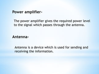 The power amplifier gives the required power level
to the signal which passes through the antenna.
Power amplifier-
Antenna-
Antenna is a device which is used for sending and
receiving the information.
 