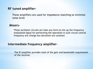 RF tuned amplifier-
Mixers-
These amplifiers are used for impedance matching to minimise
noise level
These oscillator circuits are take any form to mix up the frequency
modulated signal for performing the operation in such circuit central
frequency are change but deviation are constant
Intermediate frequency amplifier-
The IF amplifier provides most of the gain and bandwidth requirement
of the receiver.
 
