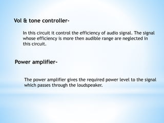 Vol & tone controller-
In this circuit it control the efficiency of audio signal. The signal
whose efficiency is more then audible range are neglected in
this circuit.
Power amplifier-
The power amplifier gives the required power level to the signal
which passes through the loudspeaker.
 