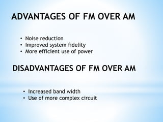 ADVANTAGES OF FM OVER AM
• Noise reduction
• Improved system fidelity
• More efficient use of power
DISADVANTAGES OF FM OVER AM
• Increased band width
• Use of more complex circuit
 