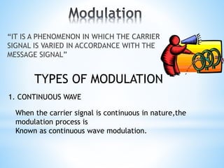 “IT IS A PHENOMENON IN WHICH THE CARRIER
SIGNAL IS VARIED IN ACCORDANCE WITH THE
MESSAGE SIGNAL”
TYPES OF MODULATION
1. CONTINUOUS WAVE
When the carrier signal is continuous in nature,the
modulation process is
Known as continuous wave modulation.
 