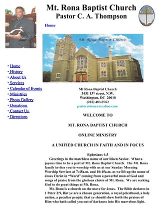 Mt. Rona Baptist Church Pastor C. A. Thompson ,[object Object],[object Object],[object Object],[object Object],[object Object],[object Object],[object Object],[object Object],[object Object],[object Object],Home Mt Rona Baptist Church 3431 13 th  street, N.W. Washington, DC  20010 (202) 483-9762 [email_address]   WELCOME TO MT. RONA BAPTIST CHURCH ONLINE MINISTRY A UNIFIED CHURCH IN FAITH AND IN FOCUS Ephesians 4:3 Greetings in the matchless name of our Risen Savior.  What a joyous time to be a part of Mt. Rona Baptist Church.  The Mt. Rona family invites you to worship with us at our Sunday Morning Worship Services at 7:45a.m. and 10:45a.m. as we lift up the name of Jesus Christ in “Word” coming from a powerful man of God and songs of praise from the glorious choirs of Mt. Rona.  We are seeking God to do great things at Mt. Rona.  Mt. Rona is a church on the move for Jesus.  The Bible declares in 1 Peter 2:9, But ye are a chosen generation, a royal priesthood, a holy nation, a peculiar people; that ye should shew forth the praises of Him who hath called you out of darkness into His marvelous light. 