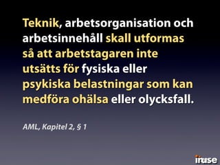 Teknik, arbetsorganisation och
arbetsinnehåll skall utformas
så att arbetstagaren inte
utsätts för fysiska eller
psykiska belastningar som kan
medföra ohälsa eller olycksfall.
AML, Kapitel 2, § 1
 