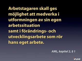 Arbetstagaren skall ges
möjlighet att medverka i
utformningen av sin egen
arbetssituation
samt i förändrings- och
utvecklingsarbete som rör
hans eget arbete.
AML, kapitel 2, § 1
 