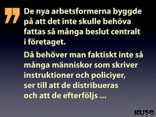 De nya arbetsformerna byggde
på att det inte skulle behöva
fattas så många beslut centralt
i företaget.
Då behöver man faktiskt inte så
många människor som skriver
instruktioner och policiyer,
ser till att de distribueras
och att de efterföljs ...
’’
 