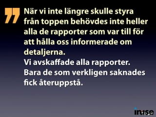 När vi inte längre skulle styra
från toppen behövdes inte heller
alla de rapporter som var till för
att hålla oss informerade om
detaljerna.
Vi avskaﬀade alla rapporter.
Bara de som verkligen saknades
fick återuppstå.
’’
 
