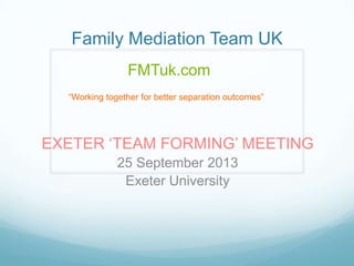 Family Mediation Team UK
FMTuk.com
“Working together for better separation outcomes”

EXETER „TEAM FORMING‟ MEETING
25 September 2013
Exeter University

 