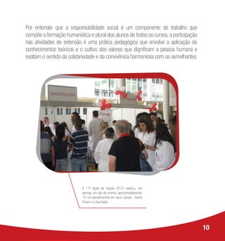 A 11ª Ação de Saúde 2012 realizou, em
apenas um dia de evento, aproximadamente,
10 mil atendimentos em seus Campi - Santo
Amaro e Liberdade.
Por entender que a responsabilidade social é um componente de trabalho que
compõe a formação humanística e plural dos alunos de todos os cursos, a participação
nas atividades de extensão é uma prática pedagógica que envolve a aplicação de
conhecimentos teóricos e o cultivo dos valores que dignificam a pessoa humana e
exaltam o sentido da solidariedade e da convivência harmoniosa com os semelhantes.
10
 