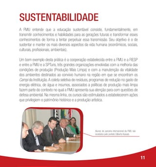 SUSTENTABILIDADE
A FMU entende que a educação sustentável consiste, fundamentalmente, em
transmitir conhecimentos e habilidades para as gerações futuras e transformar esses
conhecimentos de forma a tentar perpetuar essa transmissão. Seu objetivo é o de
sustentar e manter os mais diversos aspectos da vida humana (econômicos, sociais,
culturais, profissionais, ambientais).
Um bom exemplo desta prática é a cooperação estabelecida entre a FMU e a FIESP
e entre a FMU e a SPTuris, três grandes organizações envolvidas com a melhoria das
condições de produção (Produção Mais Limpa) e com a manutenção da vitalidade
dos ambientes destinados ao convívio humano na região em que se encontram os
Campi da Instituição.A coleta seletiva de resíduos, programas de redução no gasto de
energia elétrica, de água e insumos, associados a políticas de produção mais limpa
fazem parte do contexto no qual a FMU apresenta sua atenção para com questões de
defesa ambiental. Na mesma linha, os cursos são estimulados a estabelecerem ações
que privilegiem o patrimônio histórico e a produção artística.
11
Alunos de parceria internacional da FMU são
recebidos pelo prefeito Gilberto Kassab.
 